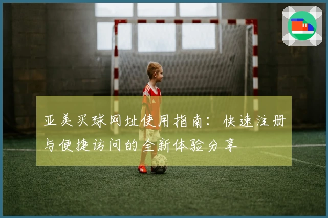 亚美买球网址使用指南：快速注册与便捷访问的全新体验分享