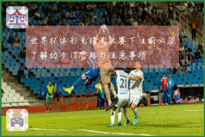 世界杯体彩竞猜淘汰赛下注前必须了解的冷门思路与注意事项
